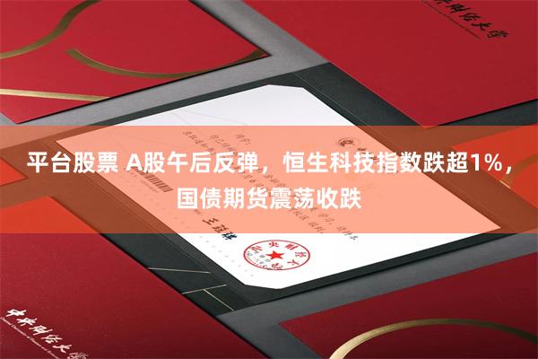 平台股票 A股午后反弹，恒生科技指数跌超1%，国债期货震荡收跌