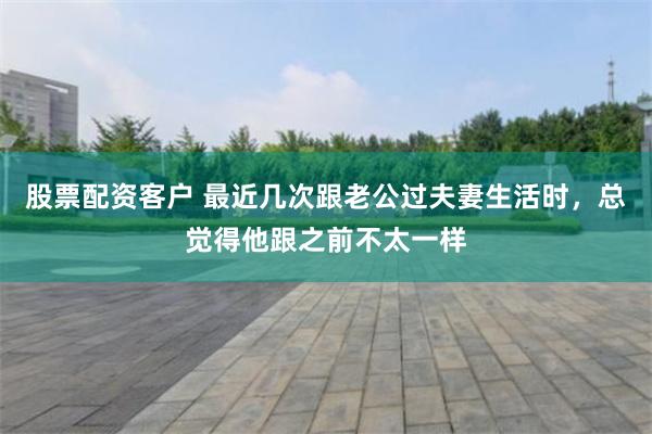股票配资客户 最近几次跟老公过夫妻生活时，总觉得他跟之前不太一样