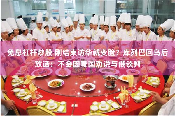 免息杠杆炒股 刚结束访华就变脸？库列巴回乌后放话：不会因哪国劝说与俄谈判
