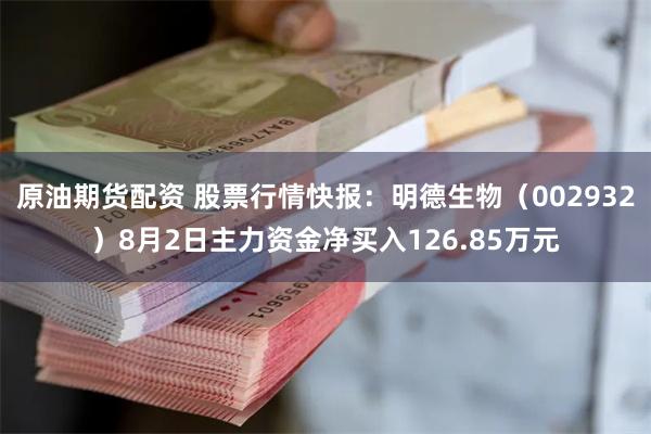 原油期货配资 股票行情快报：明德生物（002932）8月2日主力资金净买入126.85万元