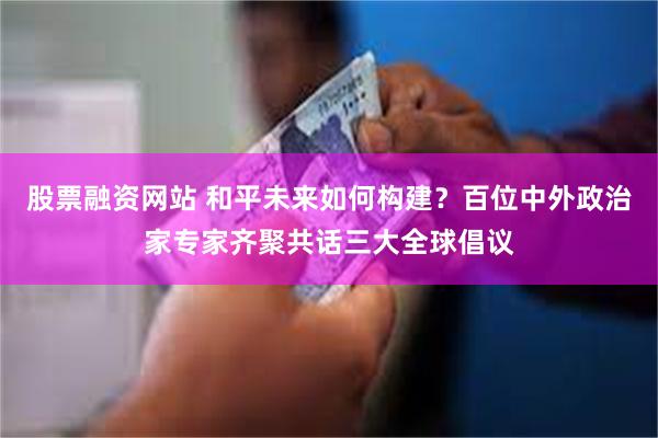 股票融资网站 和平未来如何构建？百位中外政治家专家齐聚共话三大全球倡议