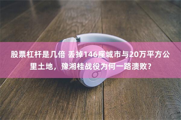 股票杠杆是几倍 丢掉146座城市与20万平方公里土地，豫湘桂战役为何一路溃败？