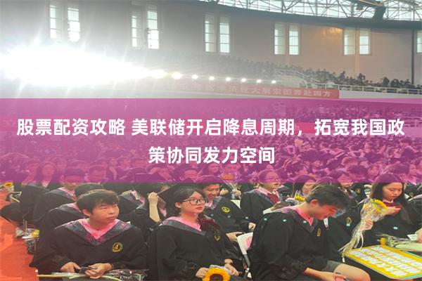 股票配资攻略 美联储开启降息周期，拓宽我国政策协同发力空间