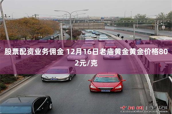 股票配资业务佣金 12月16日老庙黄金黄金价格802元/克