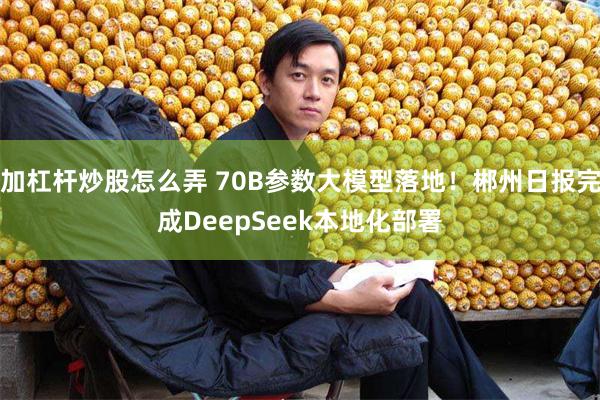 加杠杆炒股怎么弄 70B参数大模型落地！郴州日报完成DeepSeek本地化部署