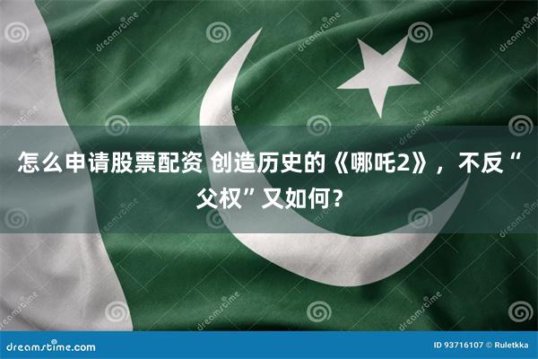 怎么申请股票配资 创造历史的《哪吒2》，不反“父权”又如何？