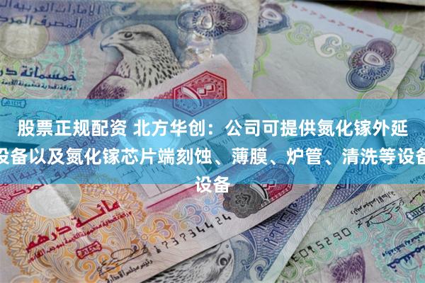 股票正规配资 北方华创：公司可提供氮化镓外延设备以及氮化镓芯片端刻蚀、薄膜、炉管、清洗等设备