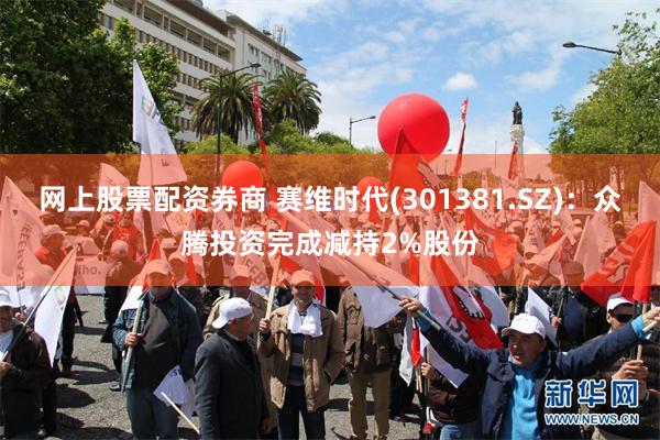 网上股票配资券商 赛维时代(301381.SZ)：众腾投资完成减持2%股份