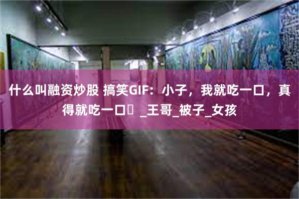 什么叫融资炒股 搞笑GIF：小子，我就吃一口，真得就吃一口​_王哥_被子_女孩