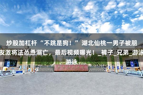炒股加杠杆 “不跳是狗！” 湖北仙桃一男子被朋友激将法怂恿溺亡，最后视频曝光！_裤子_兄弟_游泳