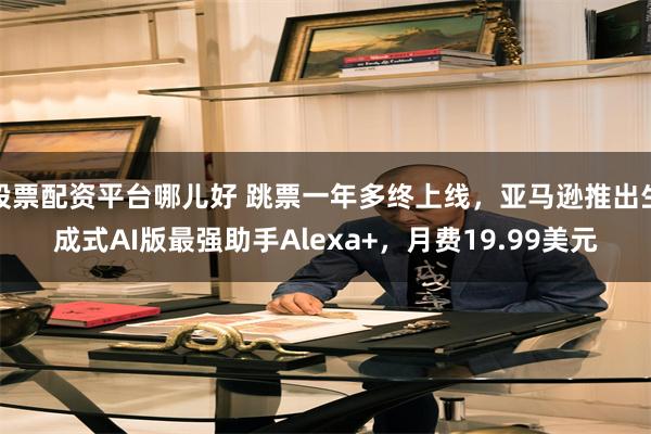 股票配资平台哪儿好 跳票一年多终上线，亚马逊推出生成式AI版最强助手Alexa+，月费19.99美元