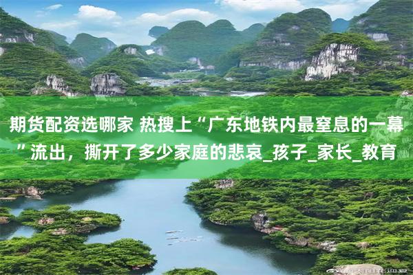 期货配资选哪家 热搜上“广东地铁内最窒息的一幕”流出，撕开了多少家庭的悲哀_孩子_家长_教育
