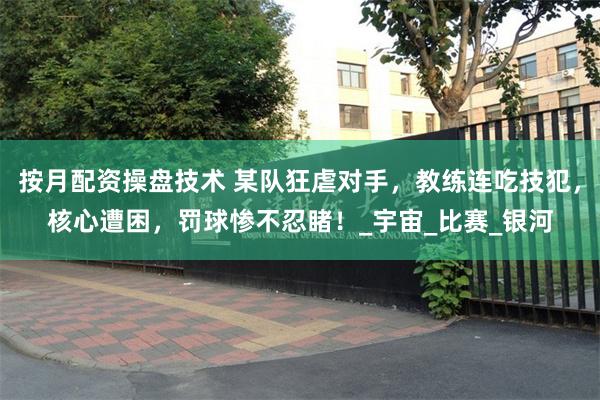 按月配资操盘技术 某队狂虐对手，教练连吃技犯，核心遭困，罚球惨不忍睹！_宇宙_比赛_银河