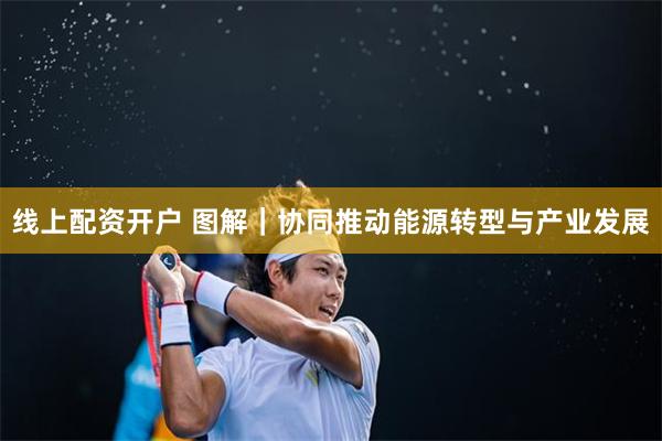 线上配资开户 图解｜协同推动能源转型与产业发展
