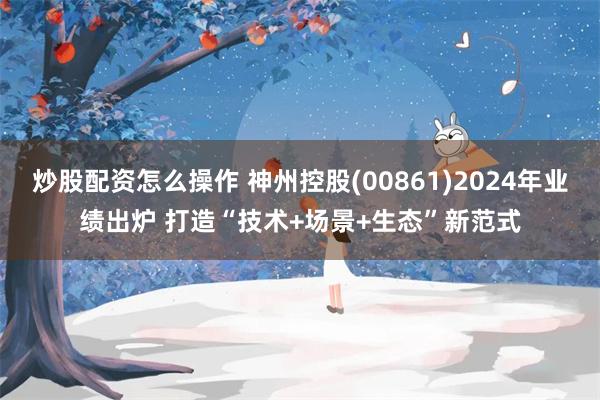 炒股配资怎么操作 神州控股(00861)2024年业绩出炉 打造“技术+场景+生态”新范式