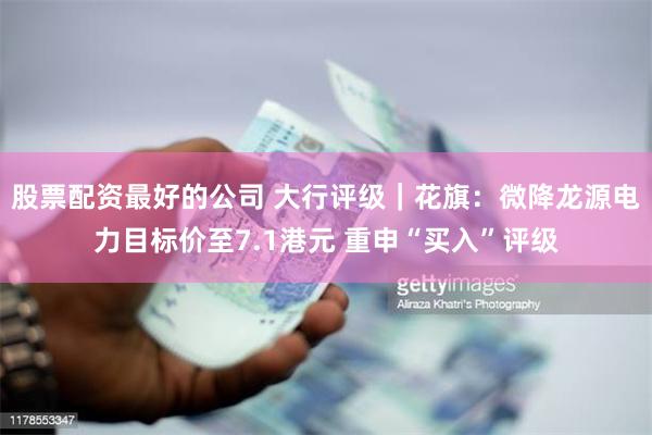 股票配资最好的公司 大行评级｜花旗：微降龙源电力目标价至7.1港元 重申“买入”评级