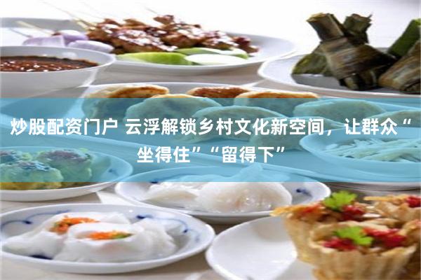 炒股配资门户 云浮解锁乡村文化新空间，让群众“坐得住”“留得下”
