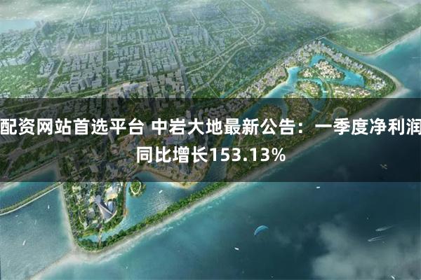 配资网站首选平台 中岩大地最新公告：一季度净利润同比增长153.13%