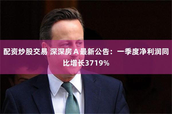 配资炒股交易 深深房Ａ最新公告：一季度净利润同比增长3719%