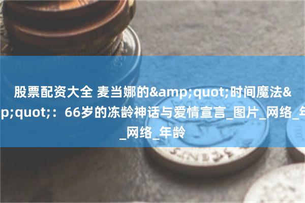 股票配资大全 麦当娜的&quot;时间魔法&quot;：66岁的冻龄神话与爱情宣言_图片_网络_年龄