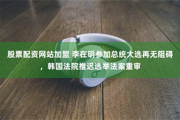股票配资网站加盟 李在明参加总统大选再无阻碍，韩国法院推迟选举法案重审