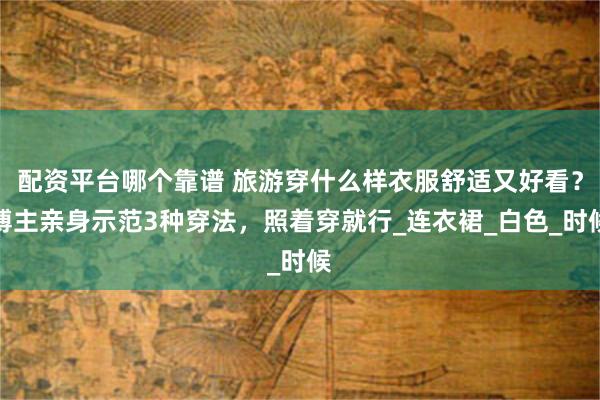 配资平台哪个靠谱 旅游穿什么样衣服舒适又好看？博主亲身示范3种穿法，照着穿就行_连衣裙_白色_时候