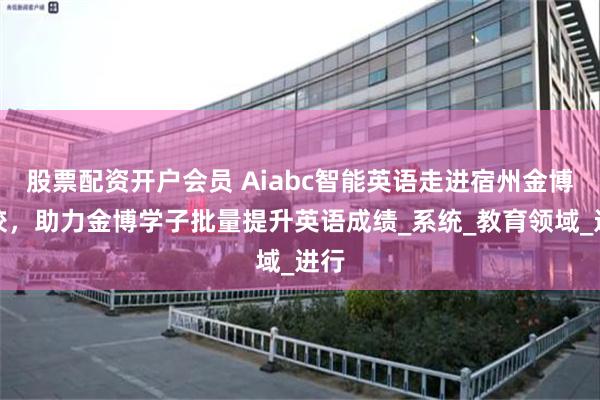股票配资开户会员 Aiabc智能英语走进宿州金博学校，助力金博学子批量提升英语成绩_系统_教育领域_进行