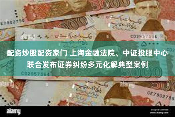 配资炒股配资家门 上海金融法院、中证投服中心联合发布证券纠纷多元化解典型案例