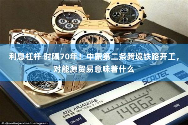 利息杠杆 时隔70年！中蒙第二条跨境铁路开工，对能源贸易意味着什么