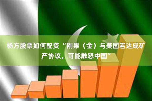 杨方股票如何配资 “刚果（金）与美国若达成矿产协议，可能触怒中国”