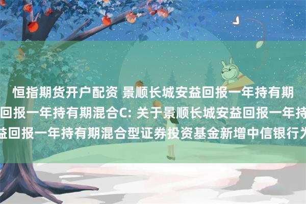 恒指期货开户配资 景顺长城安益回报一年持有期混合A,景顺长城安益回报一年持有期混合C: 关于景顺长城安益回报一年持有期混合型证券投资基金新增中信银行为销售机构的公告