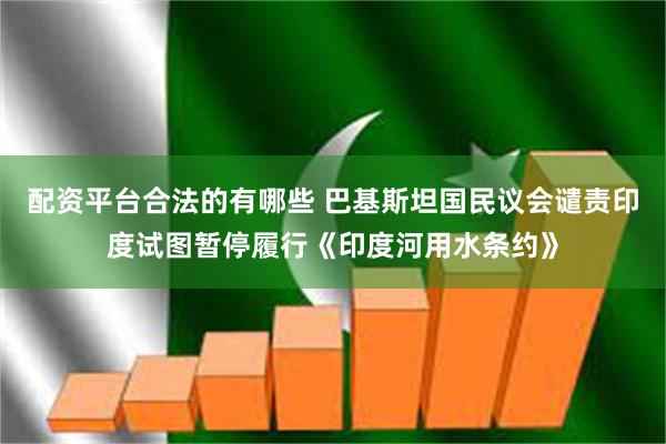 配资平台合法的有哪些 巴基斯坦国民议会谴责印度试图暂停履行《印度河用水条约》