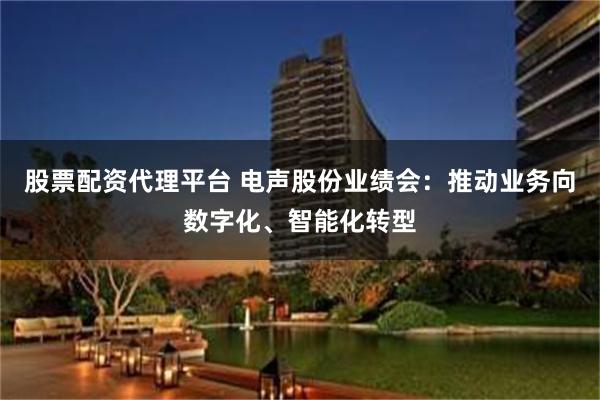 股票配资代理平台 电声股份业绩会：推动业务向数字化、智能化转型