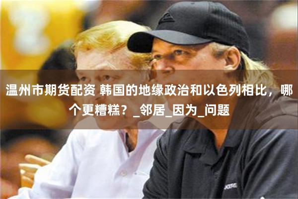 温州市期货配资 韩国的地缘政治和以色列相比，哪个更糟糕？_邻居_因为_问题