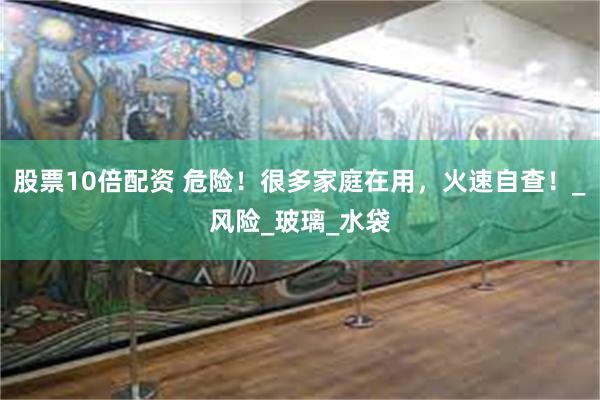 股票10倍配资 危险！很多家庭在用，火速自查！_风险_玻璃_水袋