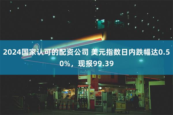 2024国家认可的配资公司 美元指数日内跌幅达0.50%，现报99.39