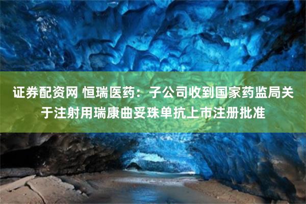 证券配资网 恒瑞医药：子公司收到国家药监局关于注射用瑞康曲妥珠单抗上市注册批准