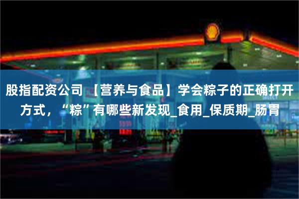 股指配资公司 【营养与食品】学会粽子的正确打开方式，“粽”有哪些新发现_食用_保质期_肠胃