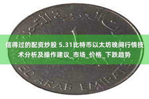 信得过的配资炒股 5.31比特币以太坊晚间行情技术分析及操作建议_市场_价格_下跌趋势