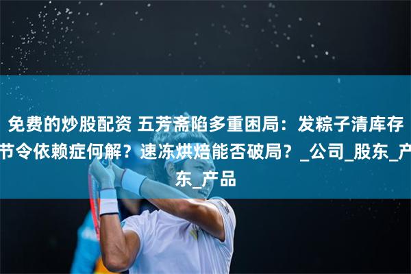 免费的炒股配资 五芳斋陷多重困局：发粽子清库存？节令依赖症何解？速冻烘焙能否破局？_公司_股东_产品