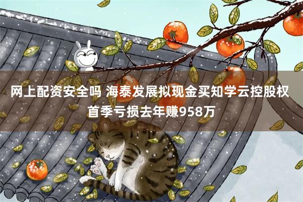 网上配资安全吗 海泰发展拟现金买知学云控股权 首季亏损去年赚958万