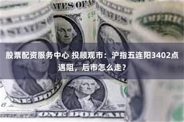 股票配资服务中心 投顾观市：沪指五连阳3402点遇阻，后市怎么走？