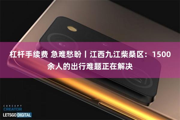 杠杆手续费 急难愁盼丨江西九江柴桑区：1500余人的出行难题正在解决