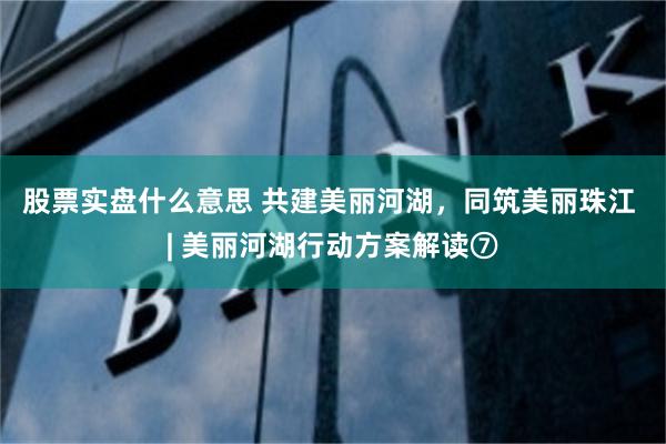 股票实盘什么意思 共建美丽河湖，同筑美丽珠江 | 美丽河湖行动方案解读⑦
