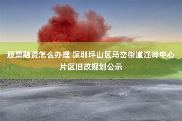 股票融资怎么办理 深圳坪山区马峦街道江岭中心片区旧改规划公示