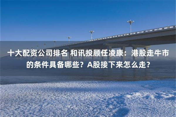 十大配资公司排名 和讯投顾任凌康：港股走牛市的条件具备哪些？A股接下来怎么走？