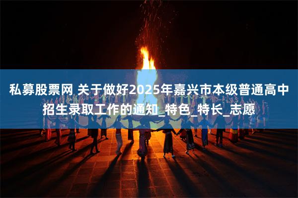 私募股票网 关于做好2025年嘉兴市本级普通高中招生录取工作的通知_特色_特长_志愿