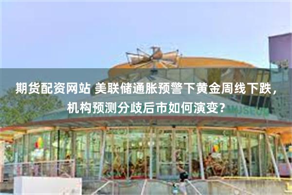 期货配资网站 美联储通胀预警下黄金周线下跌，机构预测分歧后市如何演变？