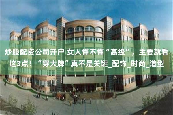 炒股配资公司开户 女人懂不懂“高级”，主要就看这3点！“穿大牌”真不是关键_配饰_时尚_造型