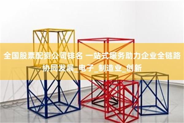 全国股票配资公司排名 一站式服务助力企业全链路协同发展_电子_制造业_创新